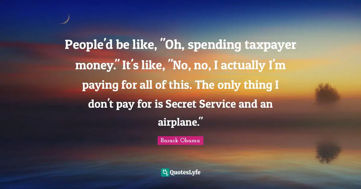 People'd be like, "Oh, spending taxpayer money." It's like, "No, no, I actually I'm paying for all of this. The only thing I don't pay for is Secret Service and an airplane."