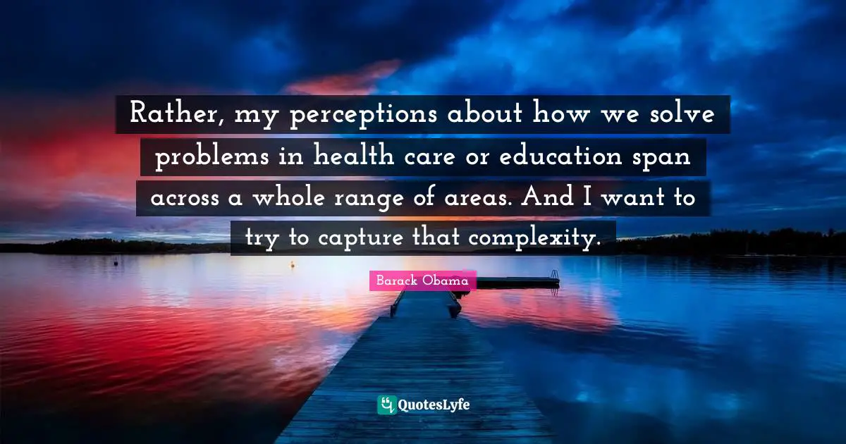 Rather, my perceptions about how we solve problems in health care or education span across a whole range of areas. And I want to try to capture that complexity.