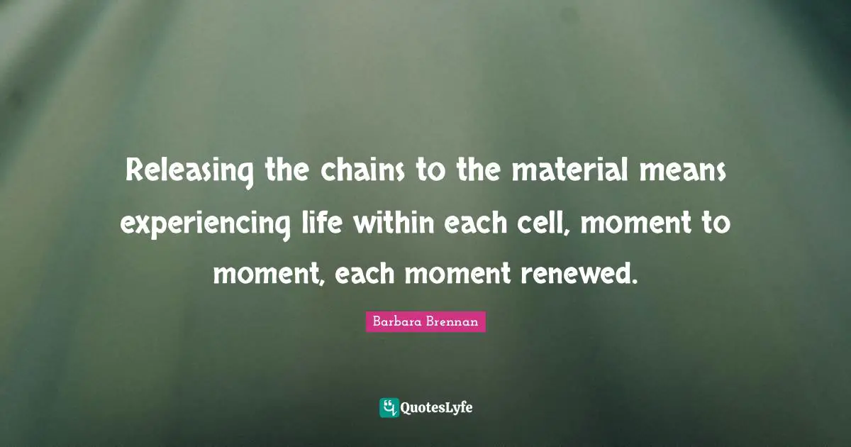 Releasing the chains to the material means experiencing life within each cell, moment to moment, each moment renewed.