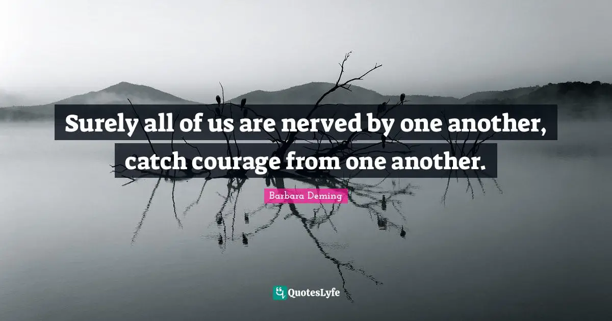 Surely all of us are nerved by one another, catch courage from one another.