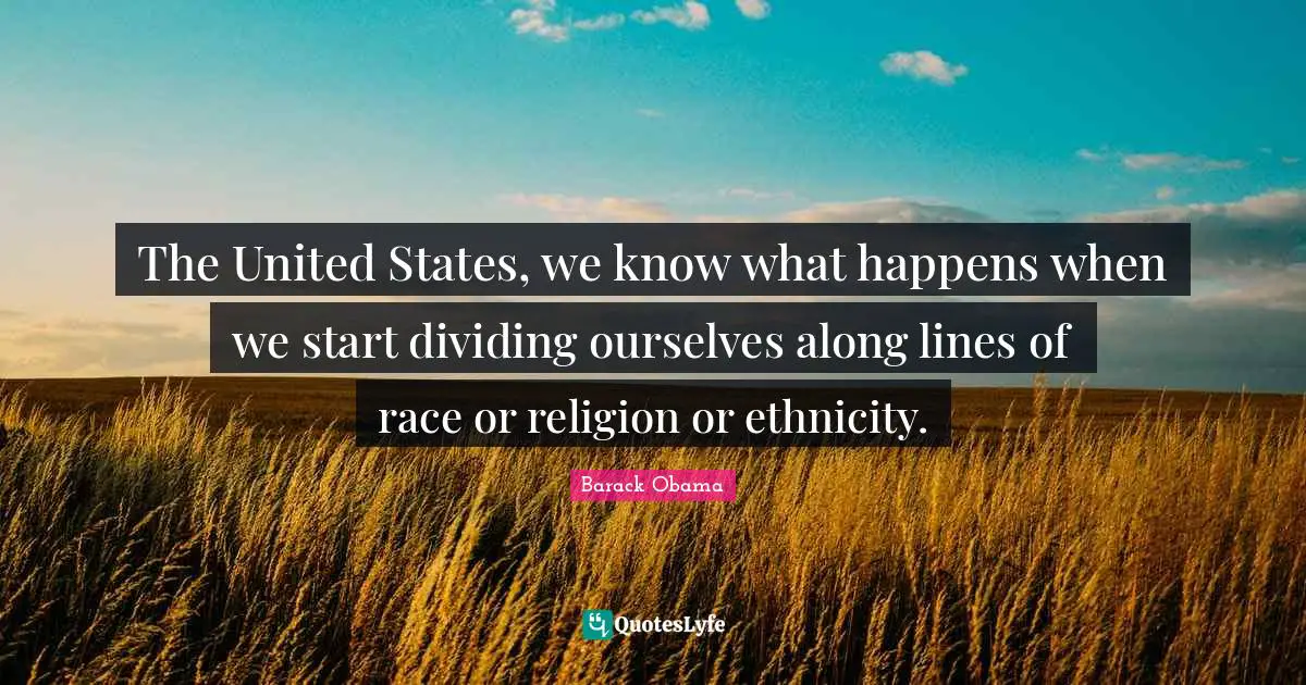 The United States, we know what happens when we start dividing ourselves along lines of race or religion or ethnicity.