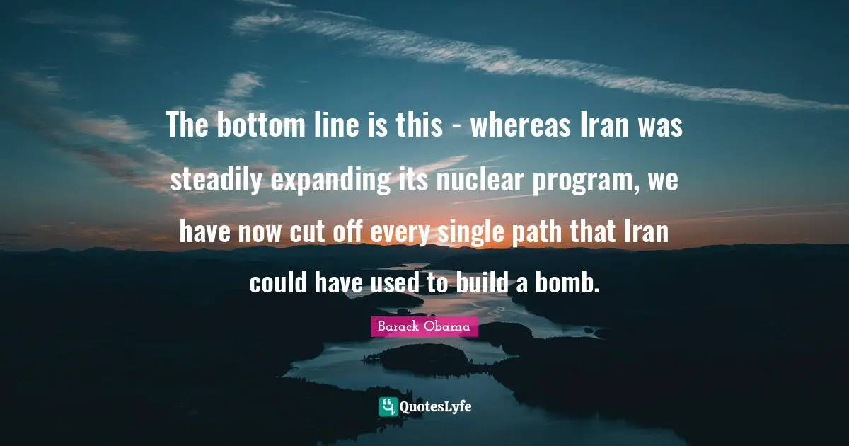 The bottom line is this - whereas Iran was steadily expanding its nuclear program, we have now cut off every single path that Iran could have used to build a bomb.