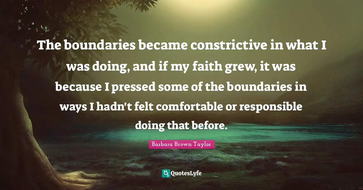 The boundaries became constrictive in what I was doing, and if my faith grew, it was because I pressed some of the boundaries in ways I hadn't felt comfortable or responsible doing that before.