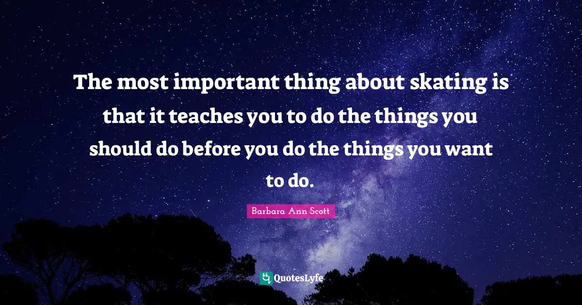 The most important thing about skating is that it teaches you to do the things you should do before you do the things you want to do.