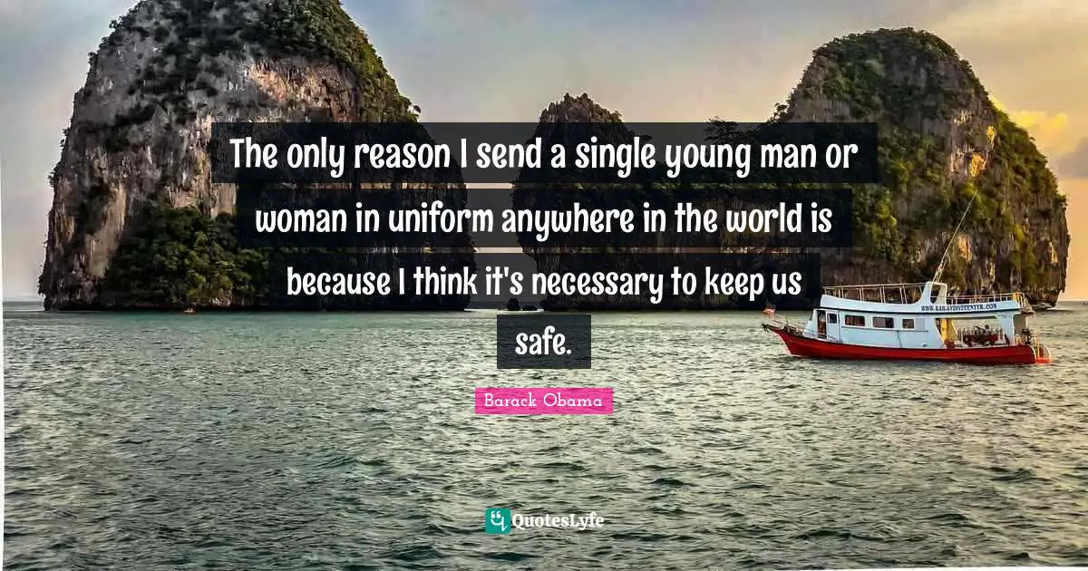The only reason I send a single young man or woman in uniform anywhere in the world is because I think it's necessary to keep us safe.