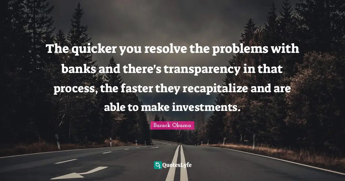 The quicker you resolve the problems with banks and there's transparency in that process, the faster they recapitalize and are able to make investments.