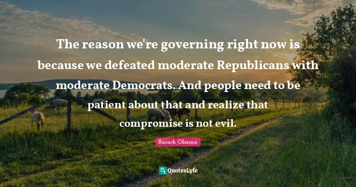 The reason we're governing right now is because we defeated moderate Republicans with moderate Democrats. And people need to be patient about that and realize that compromise is not evil.