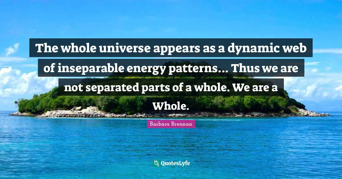 The whole universe appears as a dynamic web of inseparable energy patterns... Thus we are not separated parts of a whole. We are a Whole.