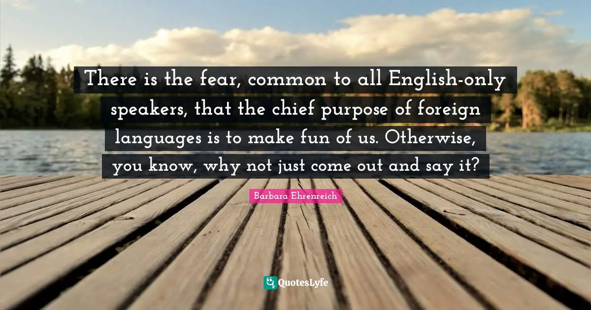 Barbara Ehrenreich Quotes: "There is the fear, common to all English-only speakers, that the chief purpose of foreign languages is to make fun of us. Otherwise, you know, why not just come out and say it?"