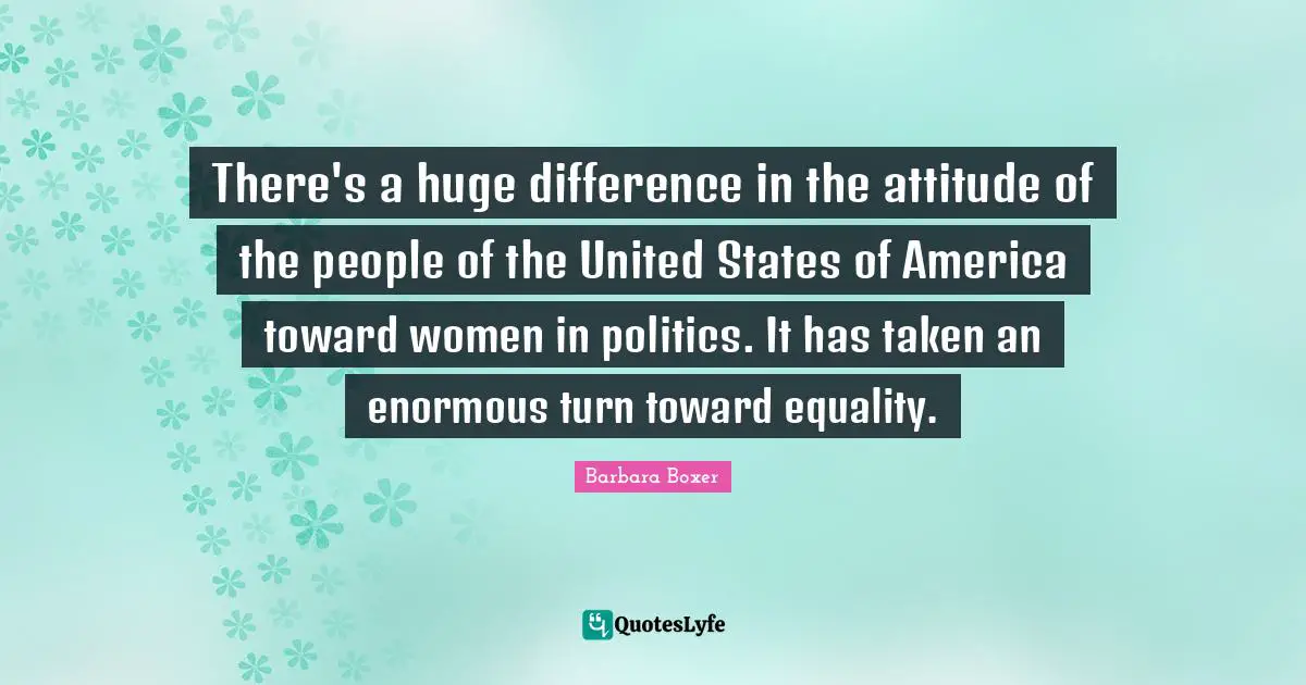 Barbara Boxer Quotes: "There's a huge difference in the attitude of the people of the United States of America toward women in politics. It has taken an enormous turn toward equality."