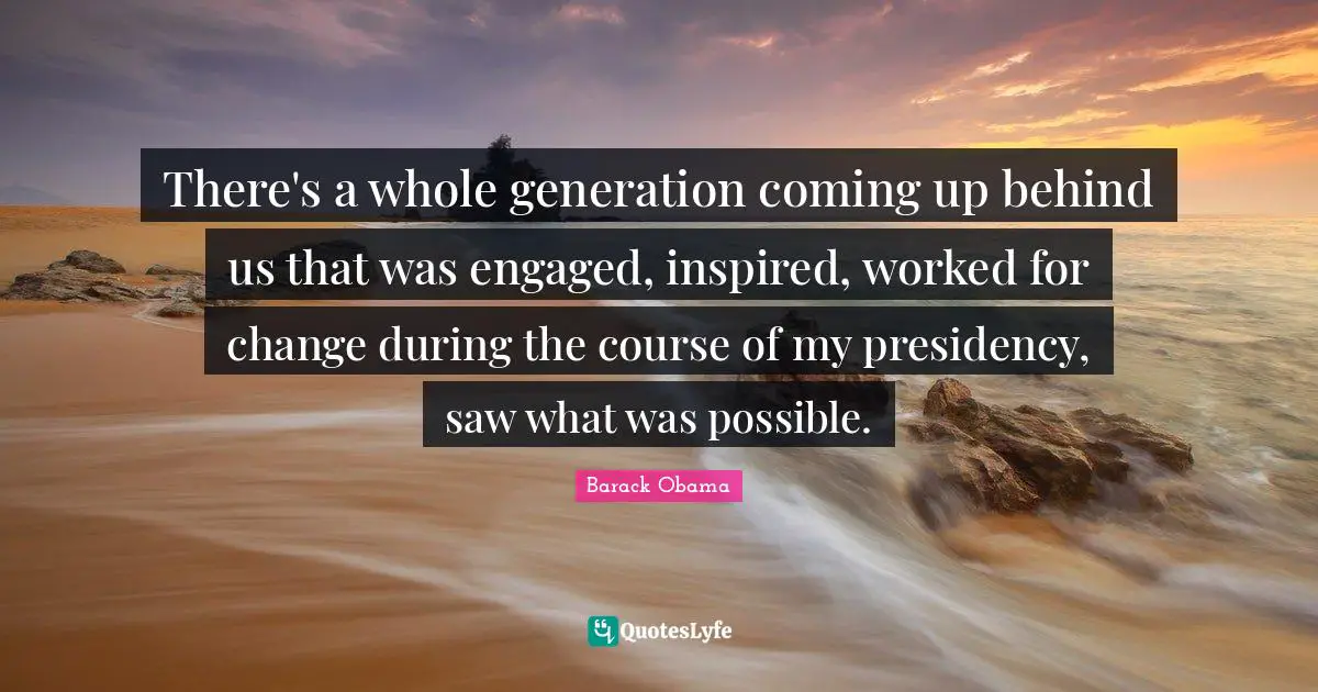 There's a whole generation coming up behind us that was engaged, inspired, worked for change during the course of my presidency, saw what was possible.