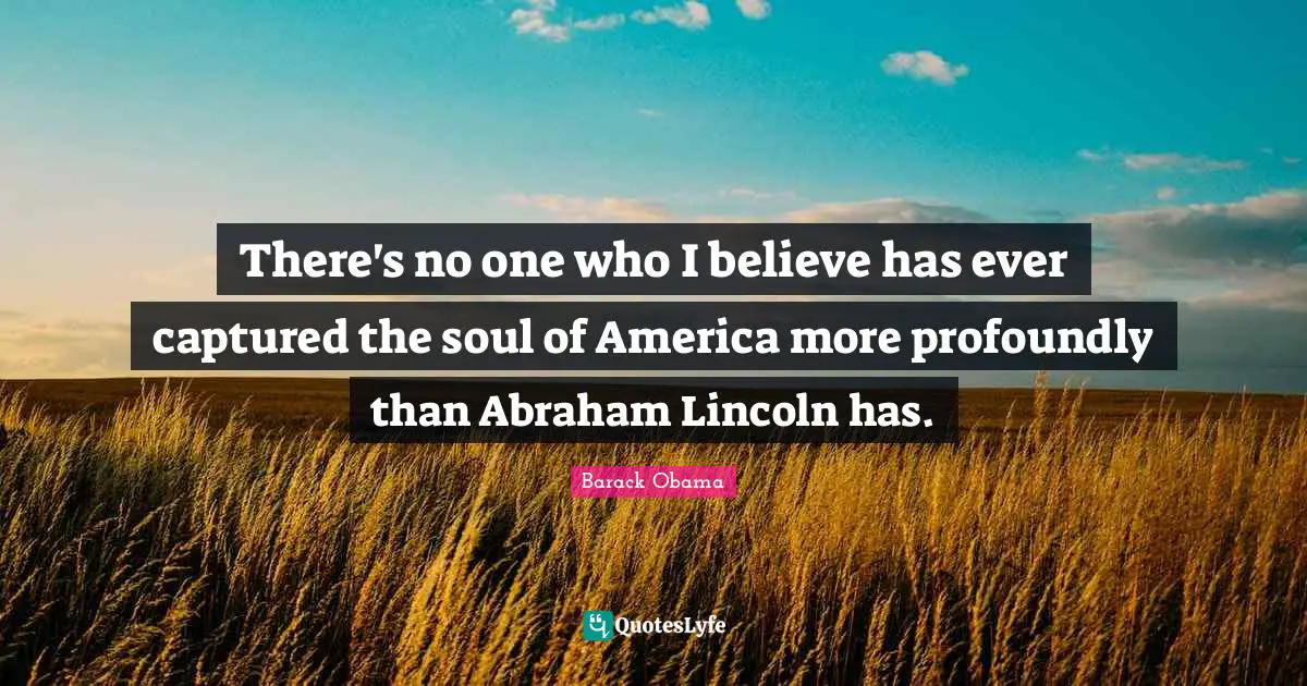 There's no one who I believe has ever captured the soul of America more profoundly than Abraham Lincoln has.