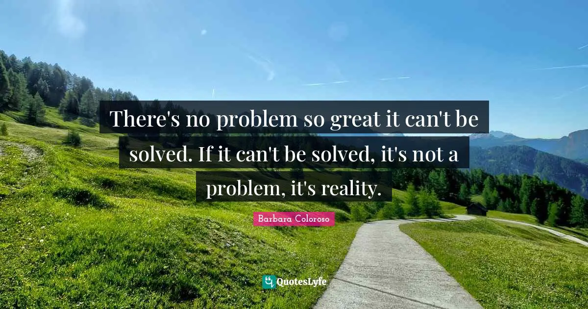 There's no problem so great it can't be solved. If it can't be solved, it's not a problem, it's reality.
