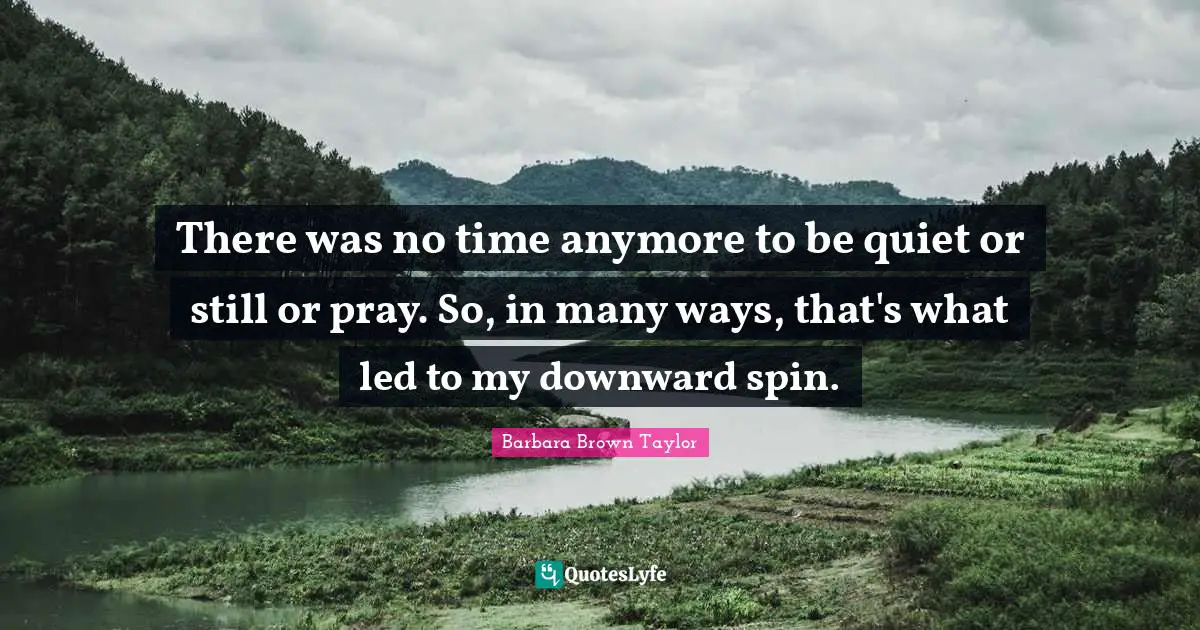 There was no time anymore to be quiet or still or pray. So, in many ways, that's what led to my downward spin.
