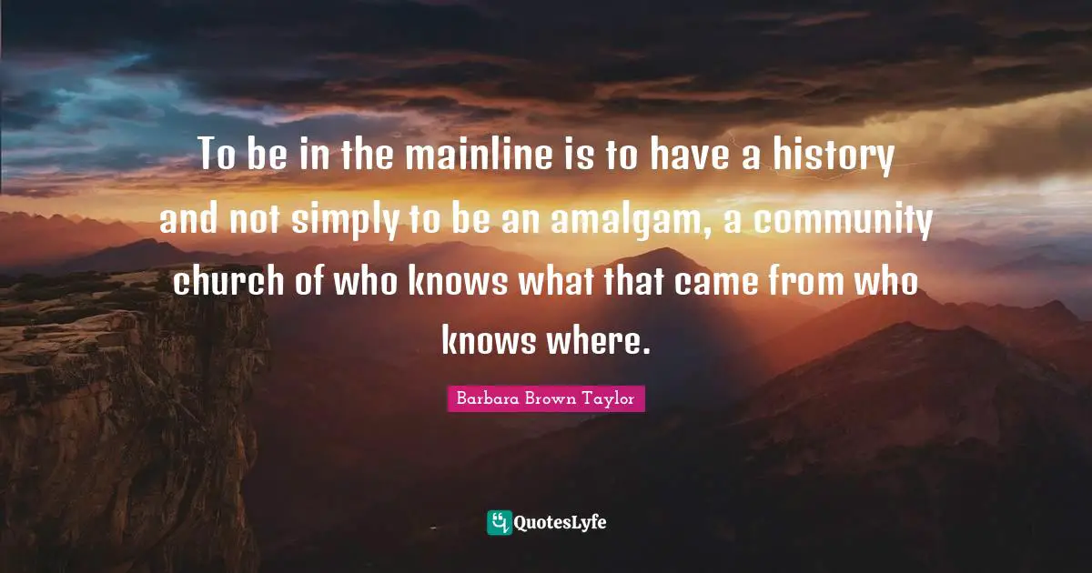To be in the mainline is to have a history and not simply to be an amalgam, a community church of who knows what that came from who knows where.