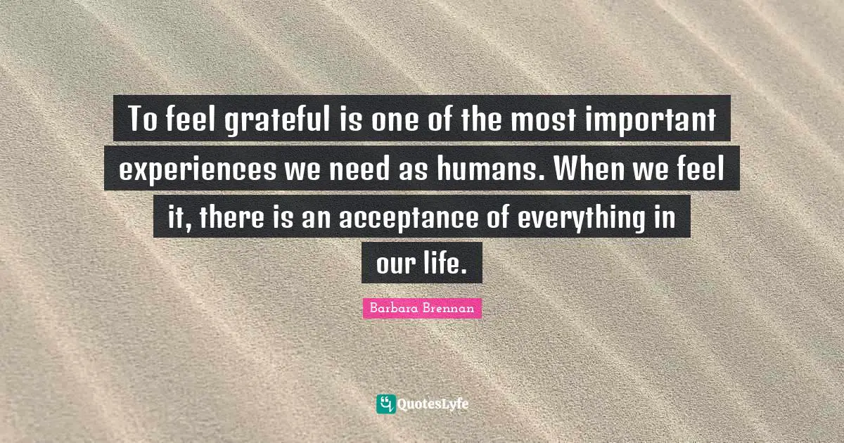 To feel grateful is one of the most important experiences we need as humans. When we feel it, there is an acceptance of everything in our life.