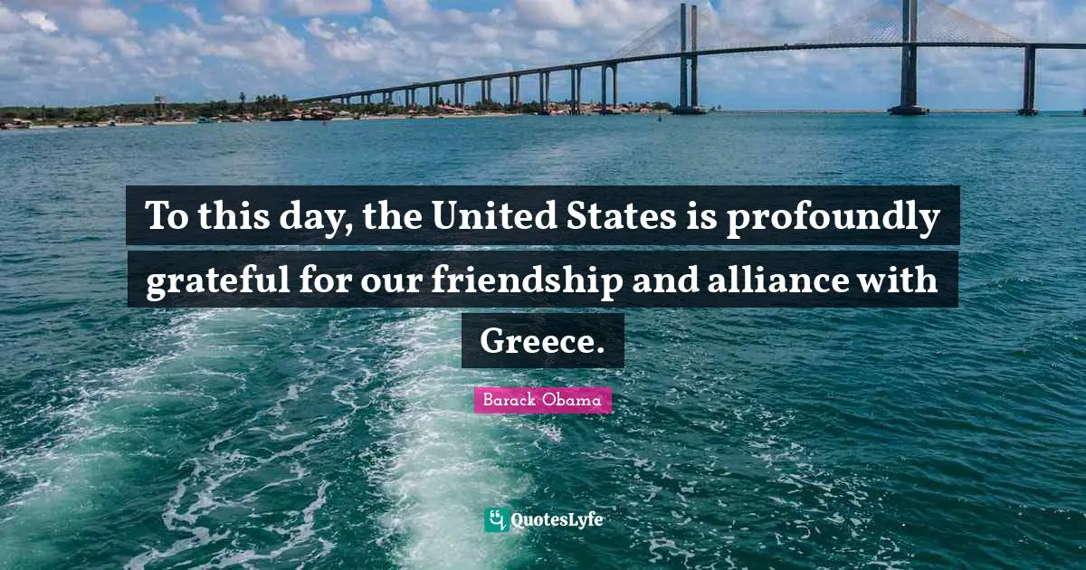 To this day, the United States is profoundly grateful for our friendship and alliance with Greece.