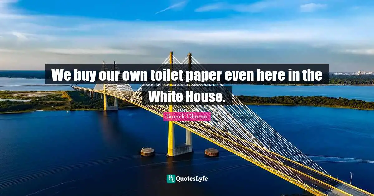 We buy our own toilet paper even here in the White House.