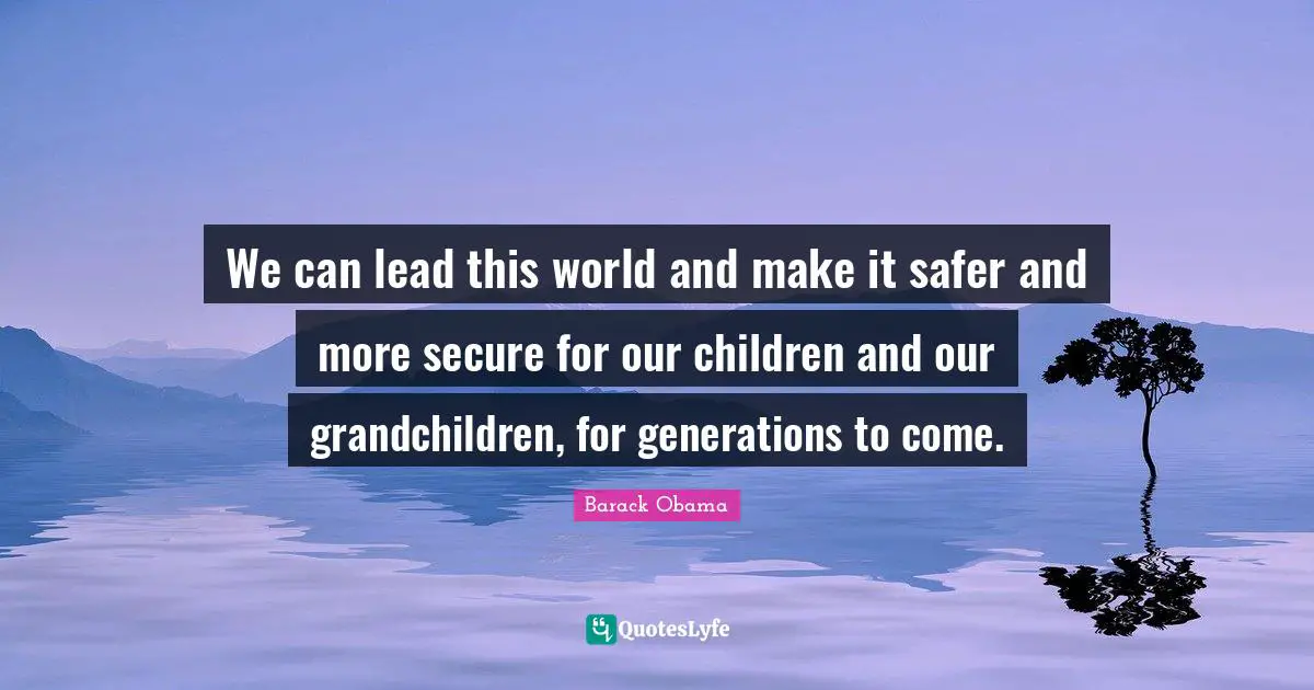 We can lead this world and make it safer and more secure for our children and our grandchildren, for generations to come.