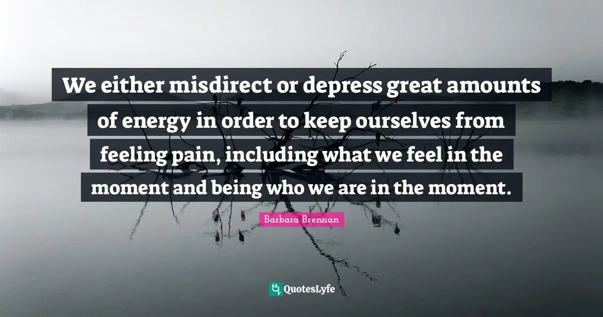 We either misdirect or depress great amounts of energy in order to keep ourselves from feeling pain, including what we feel in the moment and being who we are in the moment.