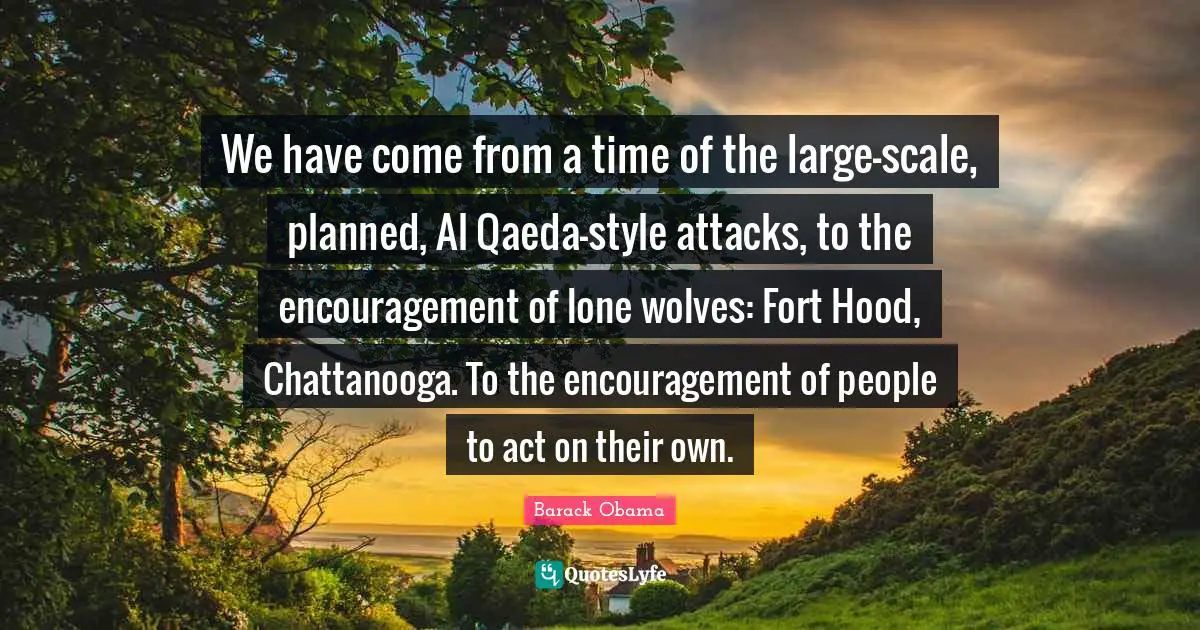 We have come from a time of the large-scale, planned, Al Qaeda-style attacks, to the encouragement of lone wolves: Fort Hood, Chattanooga. To the encouragement of people to act on their own.