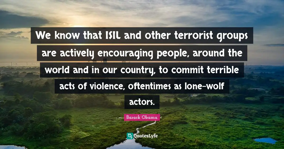 We know that ISIL and other terrorist groups are actively encouraging people, around the world and in our country, to commit terrible acts of violence, oftentimes as lone-wolf actors.