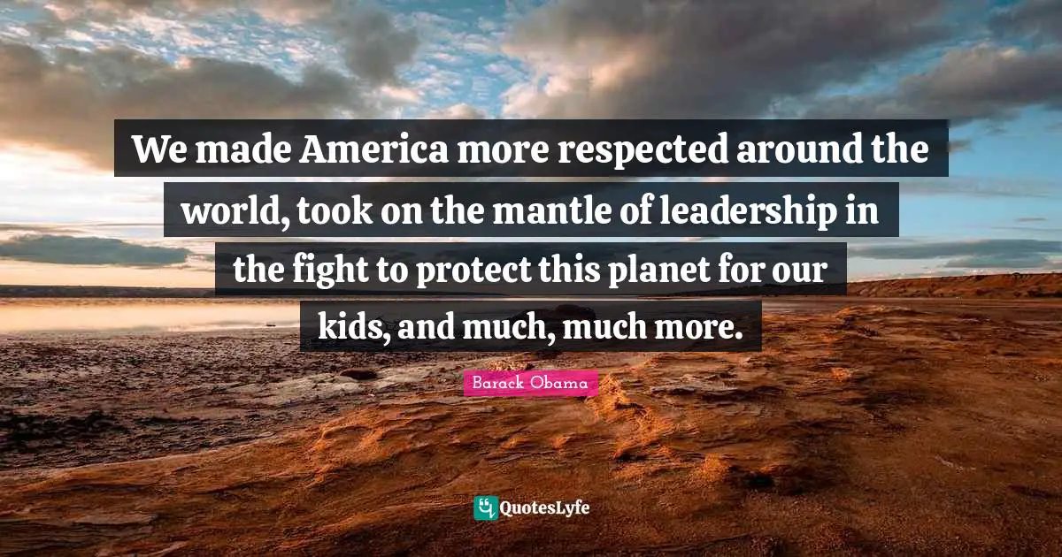 We made America more respected around the world, took on the mantle of leadership in the fight to protect this planet for our kids, and much, much more.