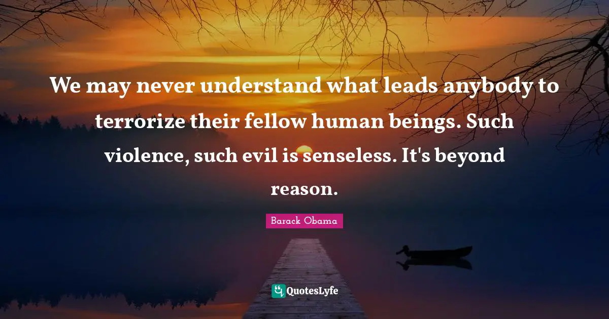 We may never understand what leads anybody to terrorize their fellow human beings. Such violence, such evil is senseless. It's beyond reason.