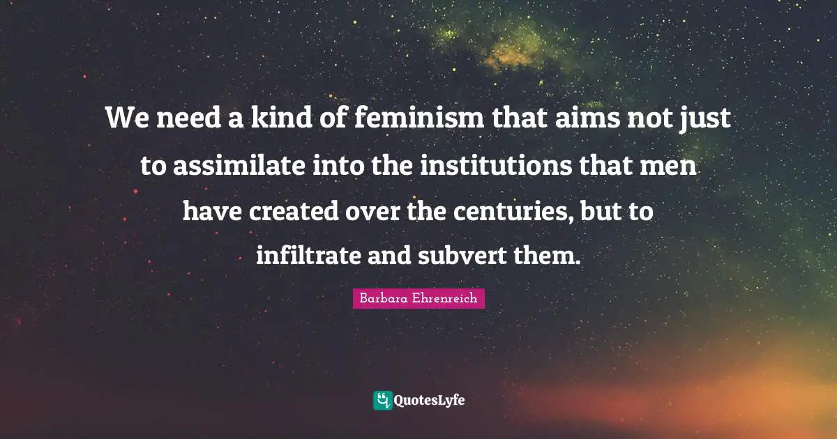 Barbara Ehrenreich Quotes: "We need a kind of feminism that aims not just to assimilate into the institutions that men have created over the centuries, but to infiltrate and subvert them."