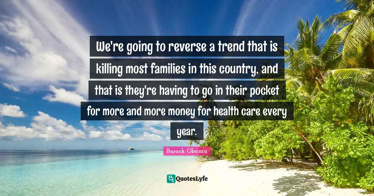 We're going to reverse a trend that is killing most families in this country, and that is they're having to go in their pocket for more and more money for health care every year.