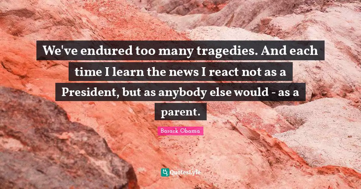 We've endured too many tragedies. And each time I learn the news I react not as a President, but as anybody else would - as a parent.