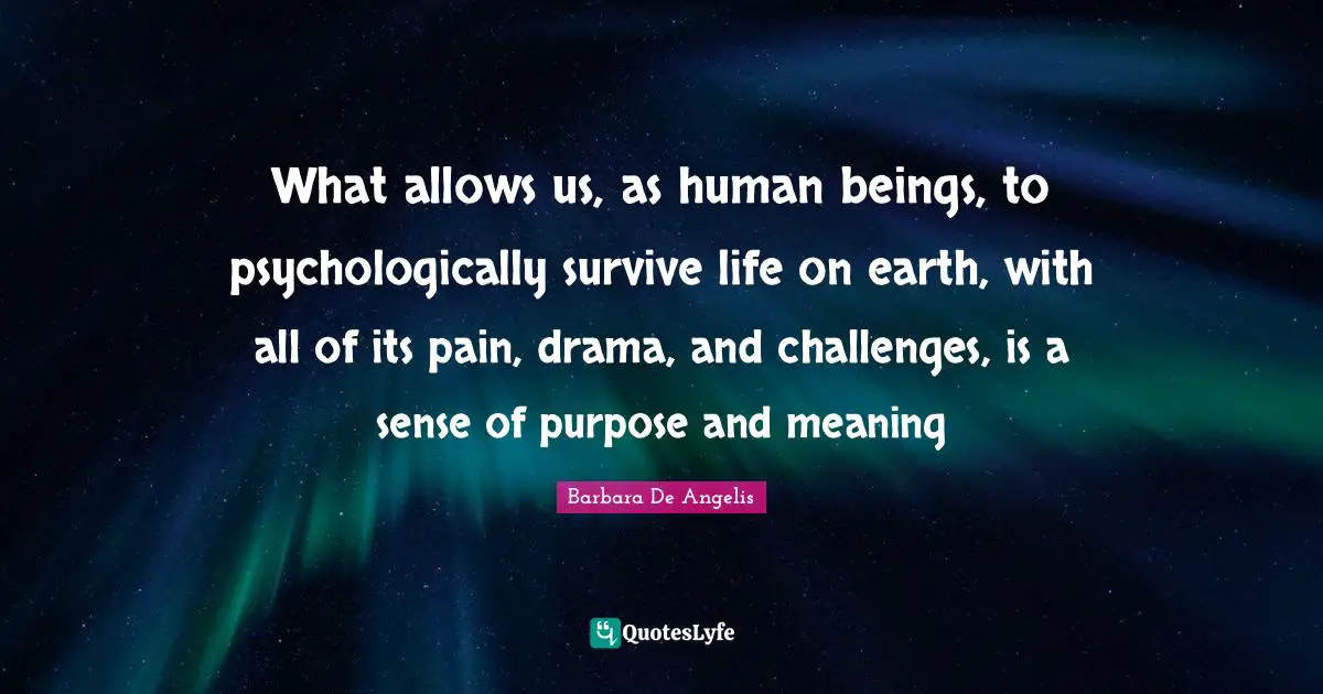 Barbara De Angelis Quotes: "What allows us, as human beings, to psychologically survive life on earth, with all of its pain, drama, and challenges, is a sense of purpose and meaning"