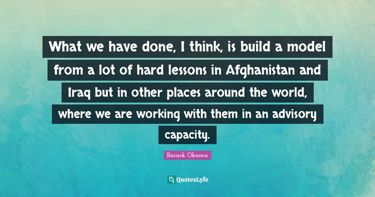 What we have done, I think, is build a model from a lot of hard lessons in Afghanistan and Iraq but in other places around the world, where we are working with them in an advisory capacity.