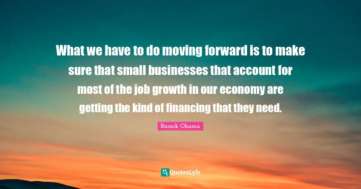 What we have to do moving forward is to make sure that small businesses that account for most of the job growth in our economy are getting the kind of financing that they need.