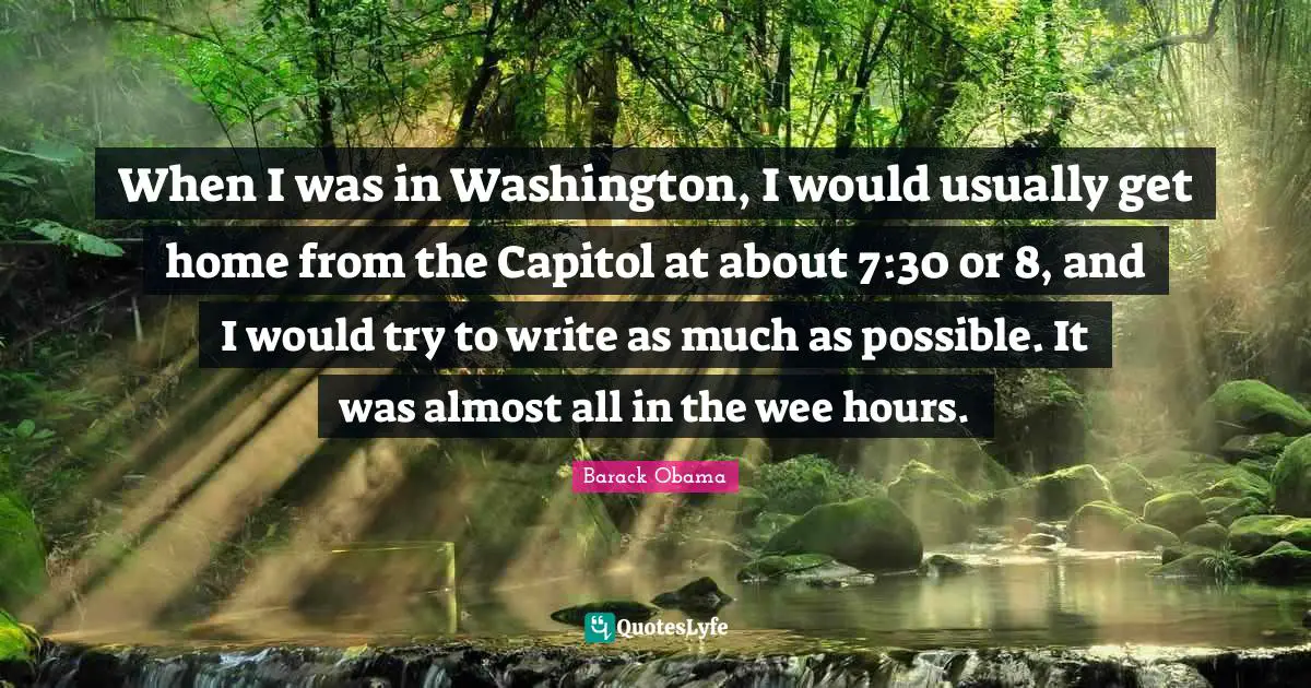 When I was in Washington, I would usually get home from the Capitol at about 7:30 or 8, and I would try to write as much as possible. It was almost all in the wee hours.