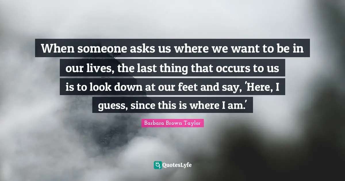 When someone asks us where we want to be in our lives, the last thing that occurs to us is to look down at our feet and say, 'Here, I guess, since this is where I am.'