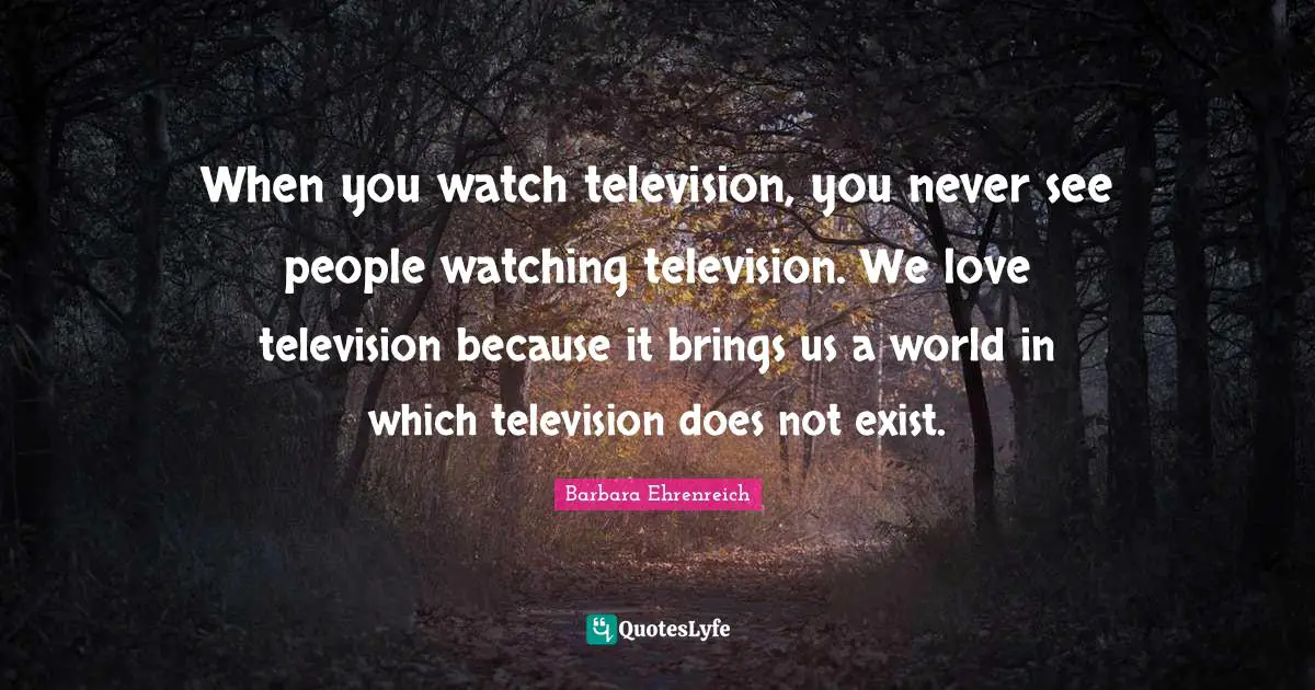 When you watch television, you never see people watching television. We love television because it brings us a world in which television does not exist.