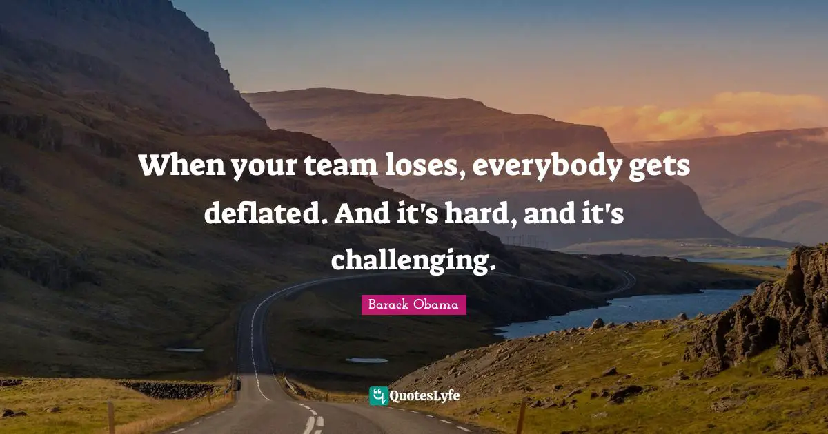When your team loses, everybody gets deflated. And it's hard, and it's challenging.