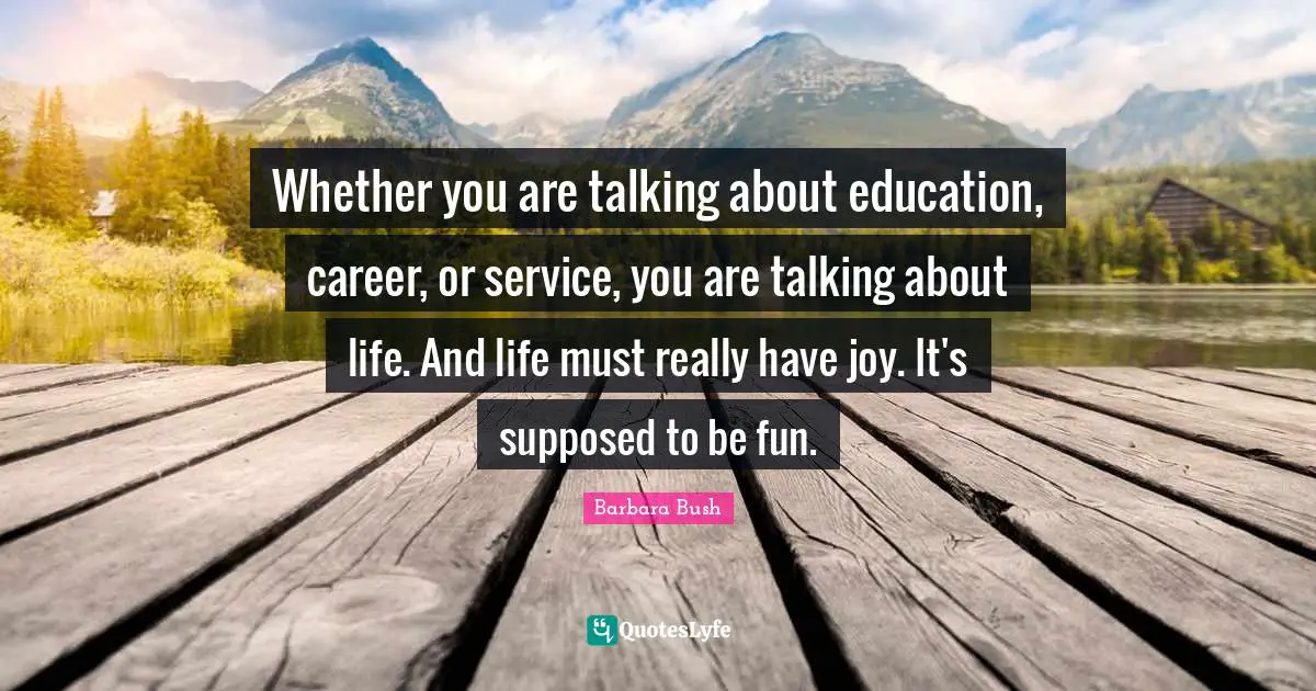 Barbara Bush Quotes: "Whether you are talking about education, career, or service, you are talking about life. And life must really have joy. It's supposed to be fun."