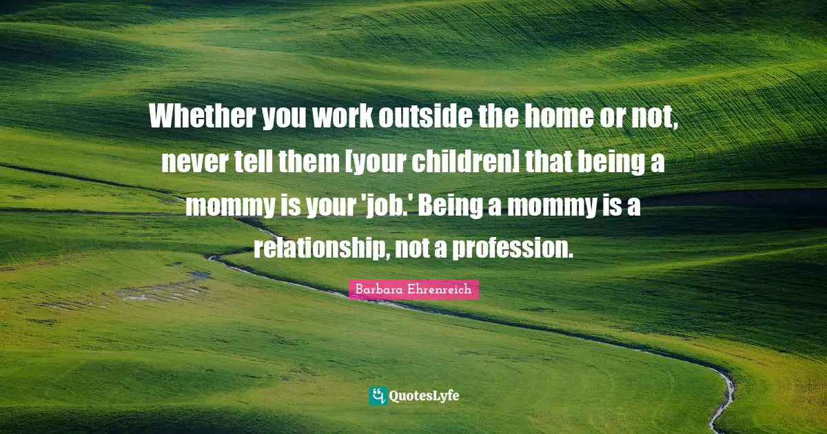 Barbara Ehrenreich Quotes: "Whether you work outside the home or not, never tell them [your children] that being a mommy is your 'job.' Being a mommy is a relationship, not a profession."