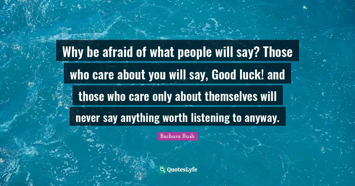 Barbara Bush Quotes: "Why be afraid of what people will say? Those who care about you will say, Good luck! and those who care only about themselves will never say anything worth listening to anyway."