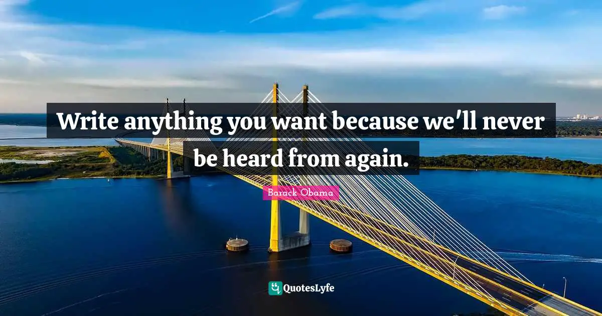 Write anything you want because we'll never be heard from again.