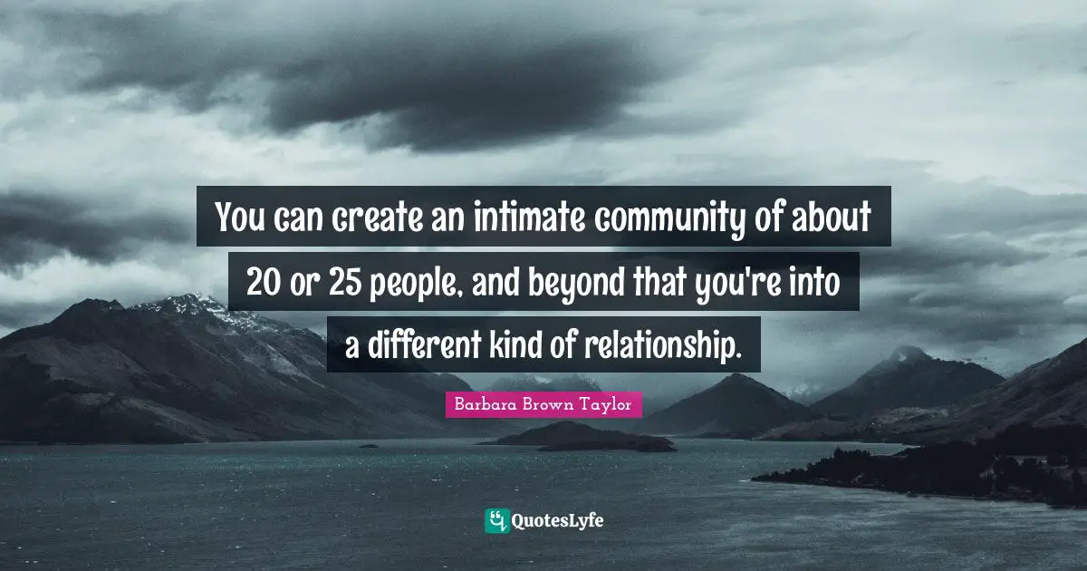 You can create an intimate community of about 20 or 25 people, and beyond that you're into a different kind of relationship.