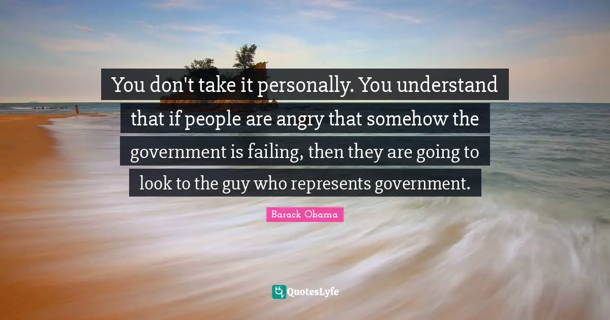 You don't take it personally. You understand that if people are angry that somehow the government is failing, then they are going to look to the guy who represents government.