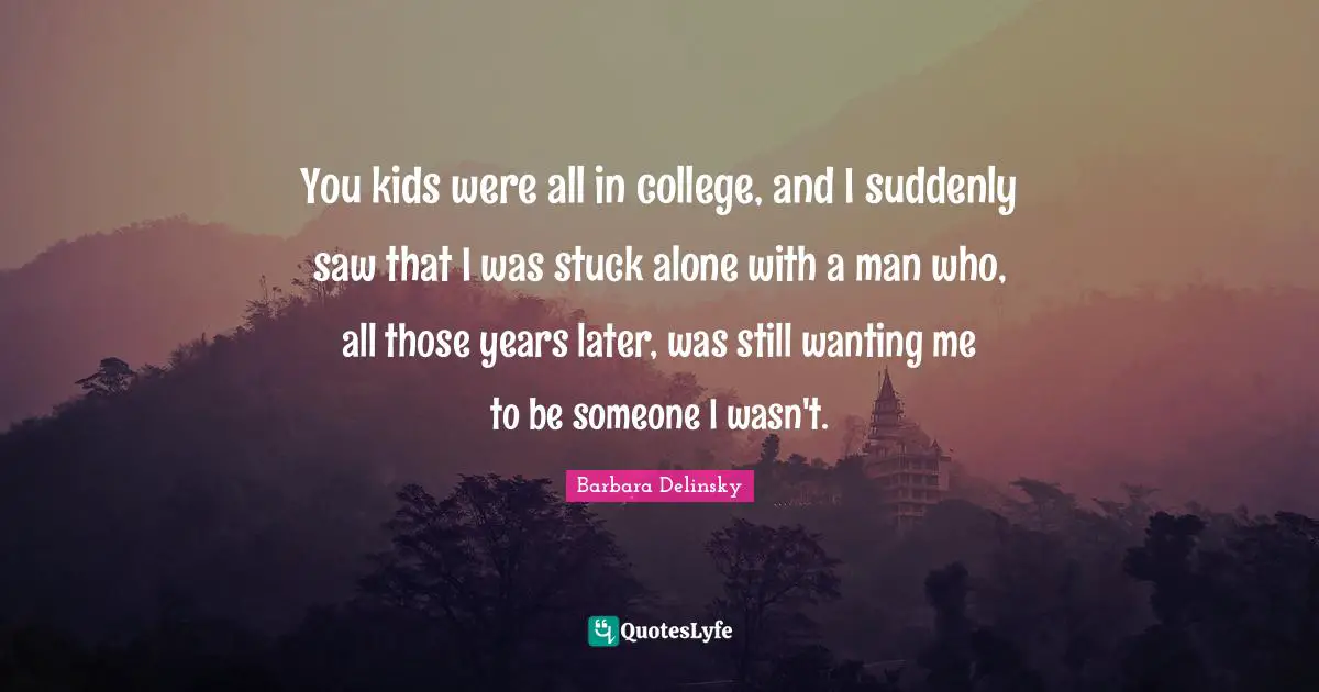 You kids were all in college, and I suddenly saw that I was stuck alone with a man who, all those years later, was still wanting me to be someone I wasn't.