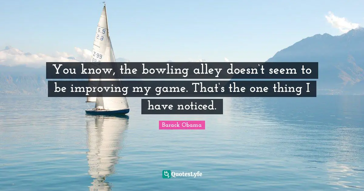 You know, the bowling alley doesn‘t seem to be improving my game. That‘s the one thing I have noticed.