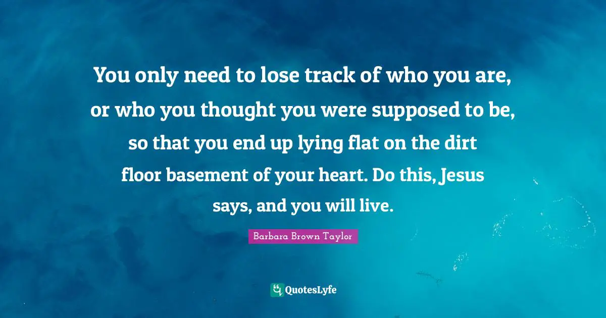 You only need to lose track of who you are, or who you thought you were supposed to be, so that you end up lying flat on the dirt floor basement of your heart. Do this, Jesus says, and you will live.