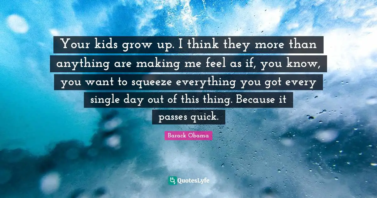 Your kids grow up. I think they more than anything are making me feel as if, you know, you want to squeeze everything you got every single day out of this thing. Because it passes quick.