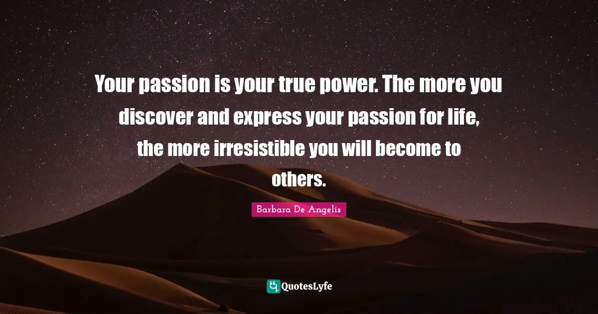 Barbara De Angelis Quotes: "Your passion is your true power. The more you discover and express your passion for life, the more irresistible you will become to others."
