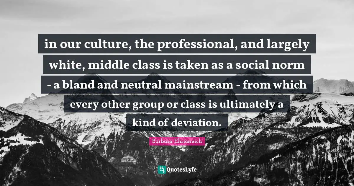 Barbara Ehrenreich Quotes: "in our culture, the professional, and largely white, middle class is taken as a social norm - a bland and neutral mainstream - from which every other group or class is ultimately a kind of deviation."